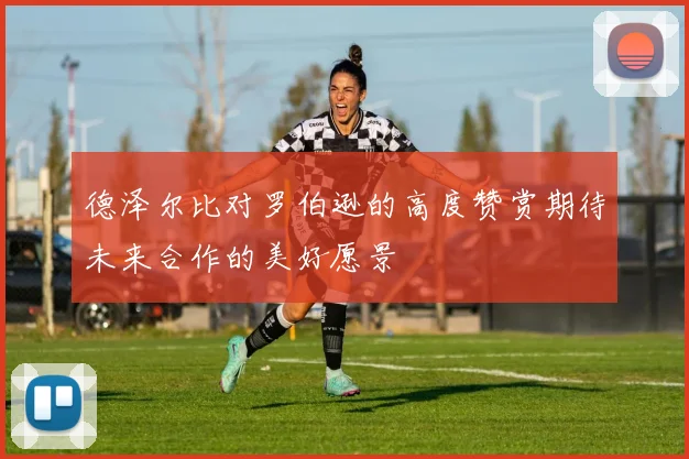 德泽尔比对罗伯逊的高度赞赏期待未来合作的美好愿景