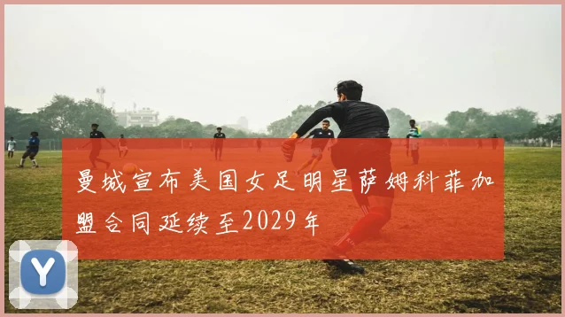 曼城宣布美国女足明星萨姆科菲加盟合同延续至2029年