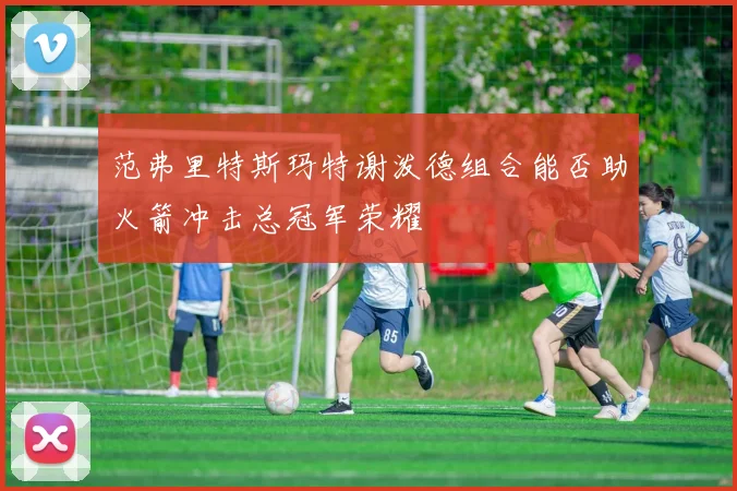 范弗里特斯玛特谢泼德组合能否助火箭冲击总冠军荣耀