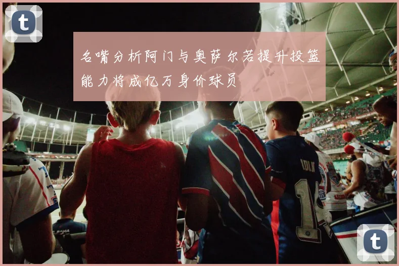 名嘴分析阿门与奥萨尔若提升投篮能力将成亿万身价球员