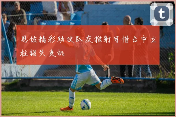 恩佐精彩助攻队友推射可惜击中立柱错失良机