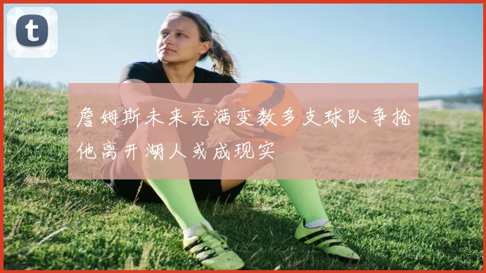 詹姆斯未来充满变数多支球队争抢他离开湖人或成现实