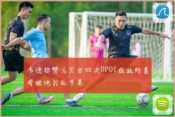 韦德称赞戈贝尔四次DPOY成就约基奇被他打乱节奏