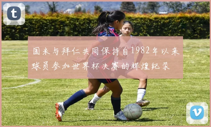 国米与拜仁共同保持自1982年以来球员参加世界杯决赛的辉煌纪录