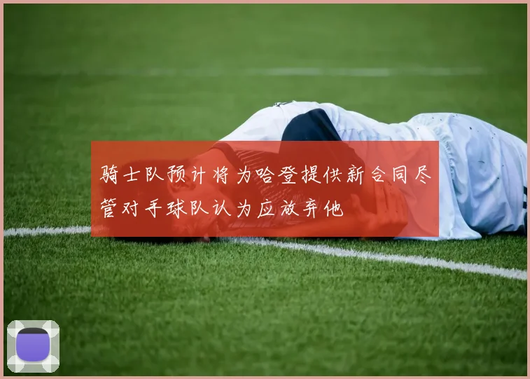 骑士队预计将为哈登提供新合同尽管对手球队认为应放弃他