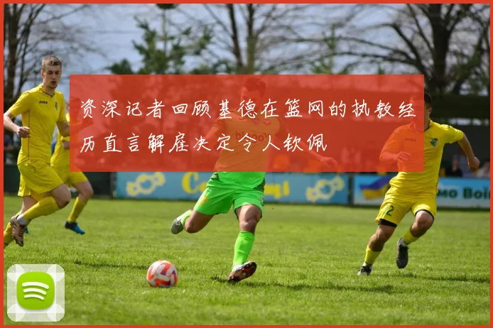 资深记者回顾基德在篮网的执教经历直言解雇决定令人钦佩