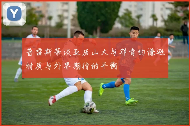 普雷斯蒂谈亚历山大与邓肯的谦逊特质与外界期待的平衡
