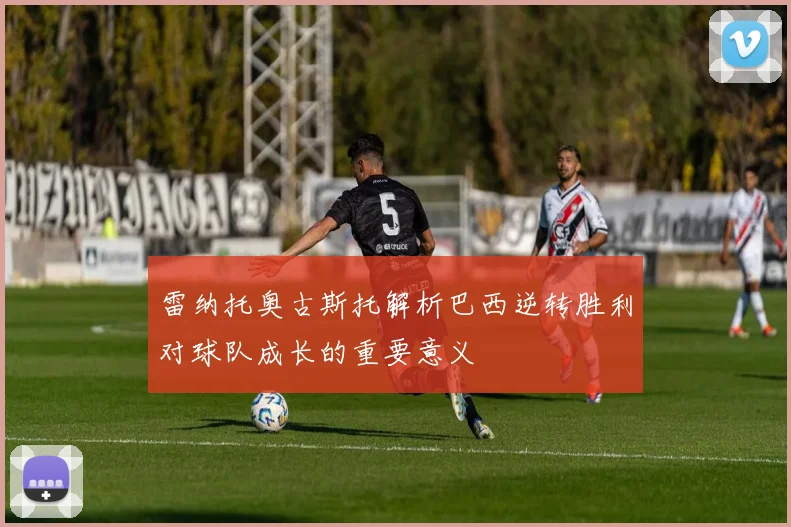 雷纳托奥古斯托解析巴西逆转胜利对球队成长的重要意义