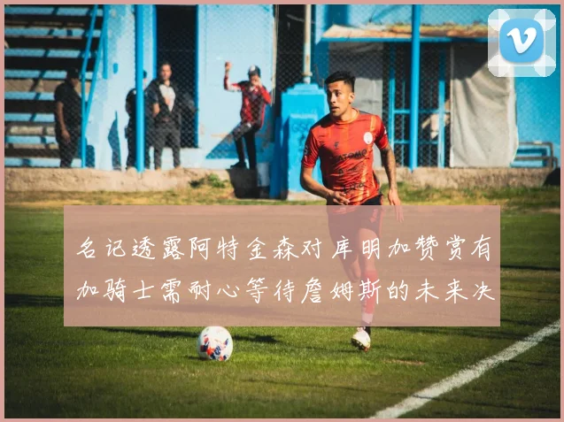 名记透露阿特金森对库明加赞赏有加骑士需耐心等待詹姆斯的未来决定