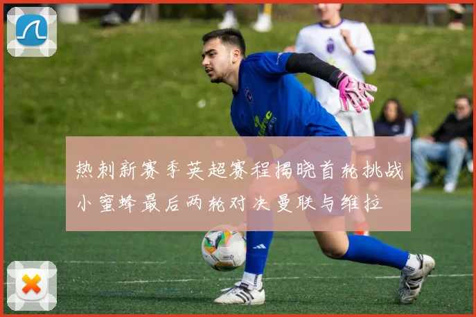热刺新赛季英超赛程揭晓首轮挑战小蜜蜂最后两轮对决曼联与维拉