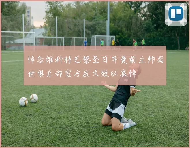悼念维科特巴黎圣日耳曼前主帅离世俱乐部官方发文致以哀悼