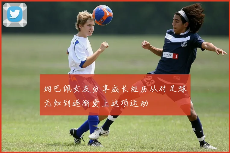 姆巴佩女友分享成长经历从对足球无知到逐渐爱上这项运动