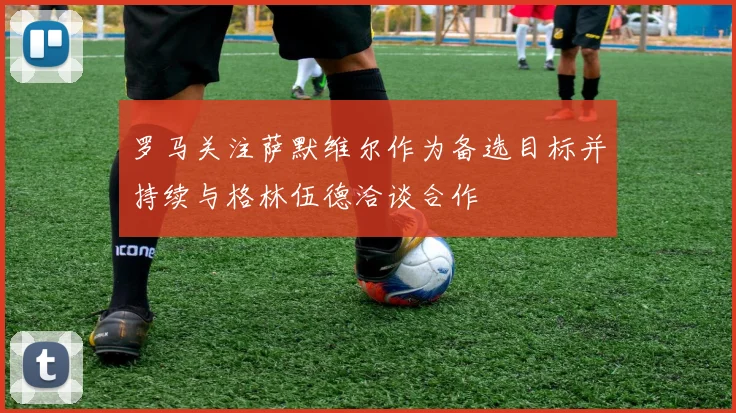 罗马关注萨默维尔作为备选目标并持续与格林伍德洽谈合作