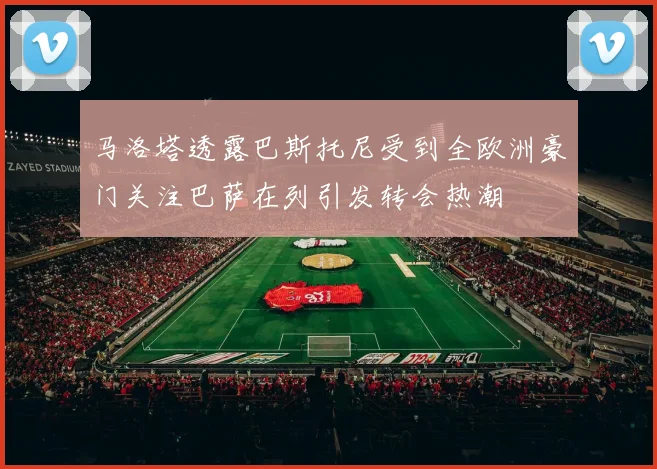 马洛塔透露巴斯托尼受到全欧洲豪门关注巴萨在列引发转会热潮