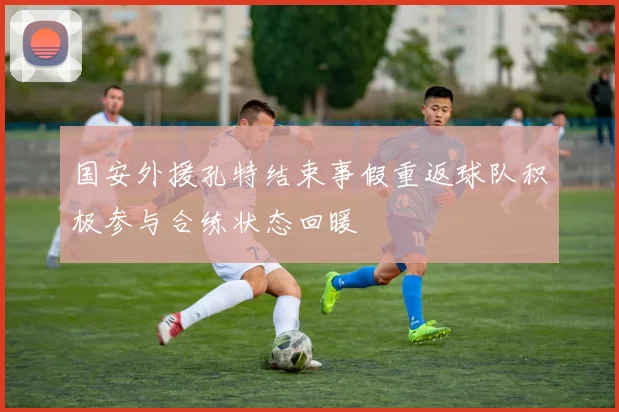 国安外援孔特结束事假重返球队积极参与合练状态回暖