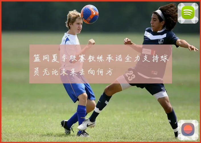 篮网夏季联赛教练承诺全力支持球员无论未来去向何方