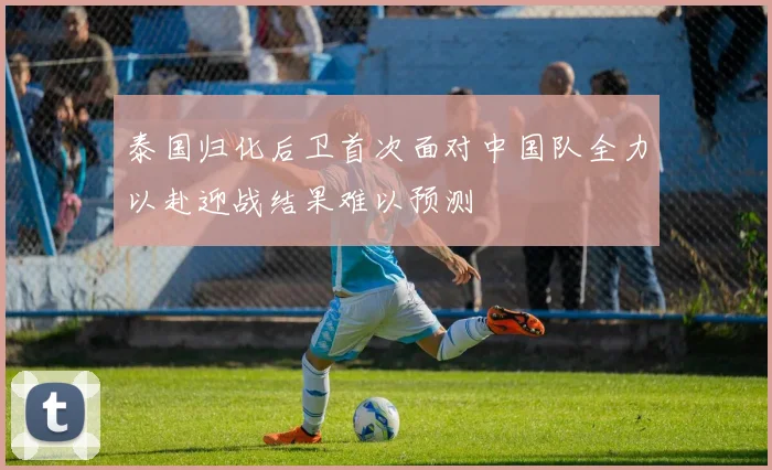 泰国归化后卫首次面对中国队全力以赴迎战结果难以预测