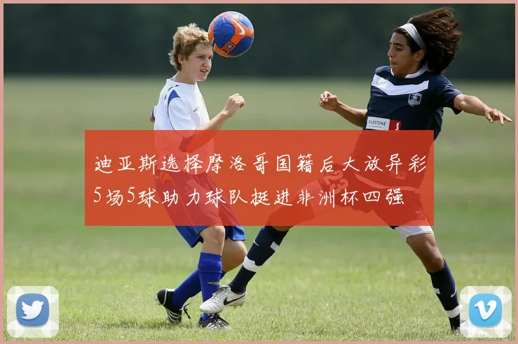 迪亚斯选择摩洛哥国籍后大放异彩5场5球助力球队挺进非洲杯四强