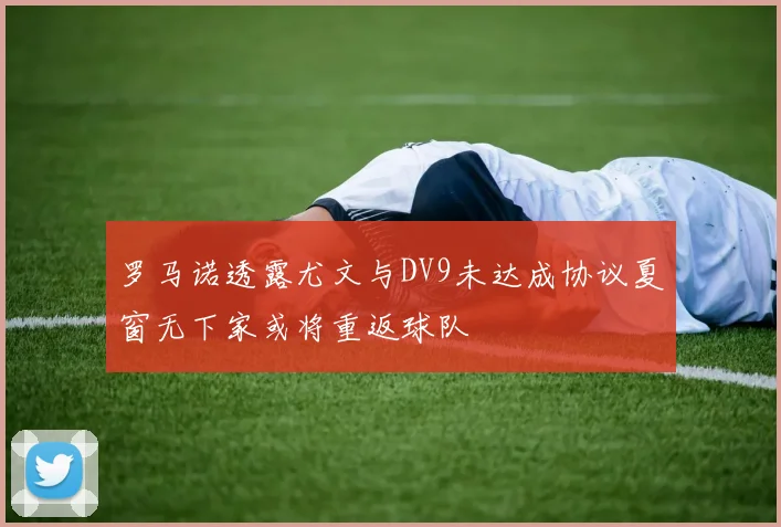 罗马诺透露尤文与DV9未达成协议夏窗无下家或将重返球队