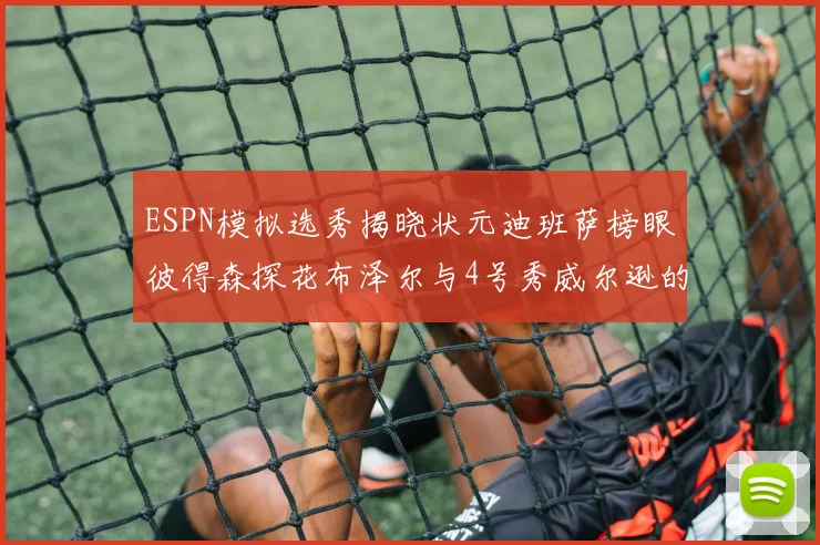 ESPN模拟选秀揭晓状元迪班萨榜眼彼得森探花布泽尔与4号秀威尔逊的精彩表现