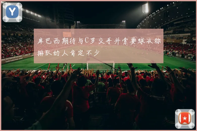 库巴西期待与C罗交手并索要球衣称排队的人肯定不少
