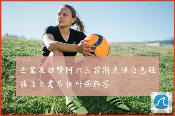 西蒙尼称赞阿尔瓦雷斯表现出色强调马竞需尽快补强阵容