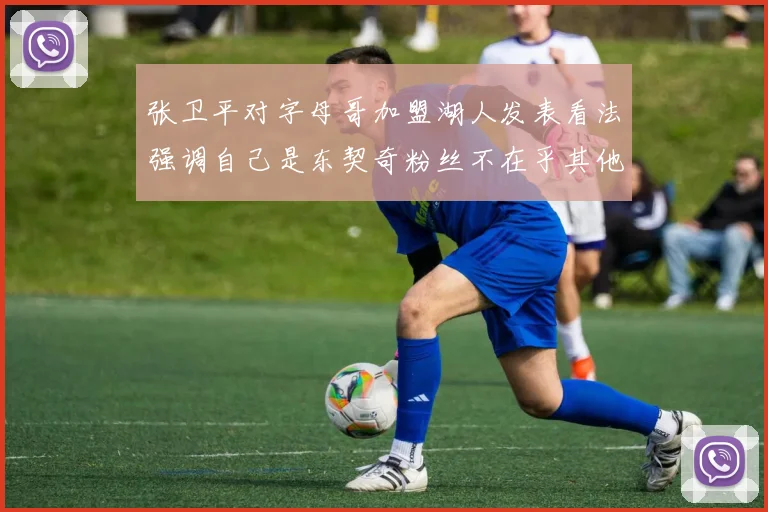 张卫平对字母哥加盟湖人发表看法强调自己是东契奇粉丝不在乎其他球员动态