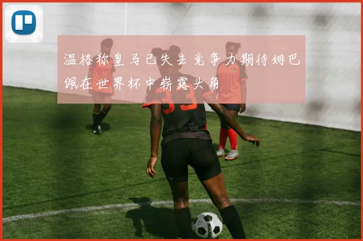温格称皇马已失去竞争力期待姆巴佩在世界杯中崭露头角