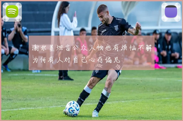谢尔基坦言公众人物也有烦恼不解为何有人对自己心存偏见