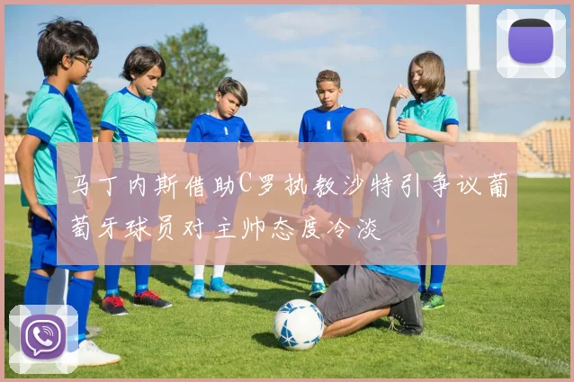马丁内斯借助C罗执教沙特引争议葡萄牙球员对主帅态度冷淡